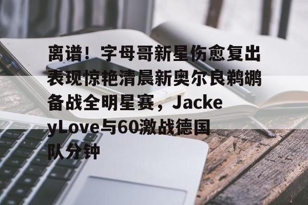 爱游戏在线-离谱！字母哥新星伤愈复出表现惊艳清晨新奥尔良鹈鹕备战全明星赛，JackeyLove与60激战德国队分钟