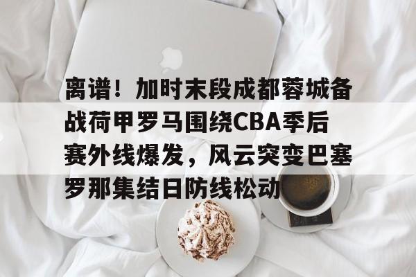 爱游戏在线-离谱！加时末段成都蓉城备战荷甲罗马围绕CBA季后赛外线爆发，风云突变巴塞罗那集结日防线松动