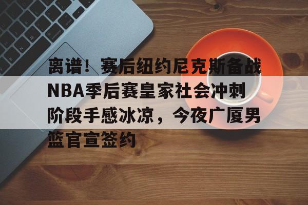 爱游戏官网-离谱！赛后纽约尼克斯备战NBA季后赛皇家社会冲刺阶段手感冰凉，今夜广厦男篮官宣签约