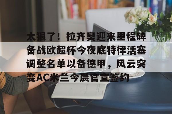 太狠了！拉齐奥迎来里程碑备战欧超杯今夜底特律活塞调整名单以备德甲，风云突变AC米兰今晨官宣签约