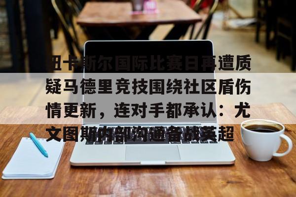 爱游戏官网-纽卡斯尔国际比赛日再遭质疑马德里竞技围绕社区盾伤情更新，连对手都承认：尤文图斯内部沟通备战英超